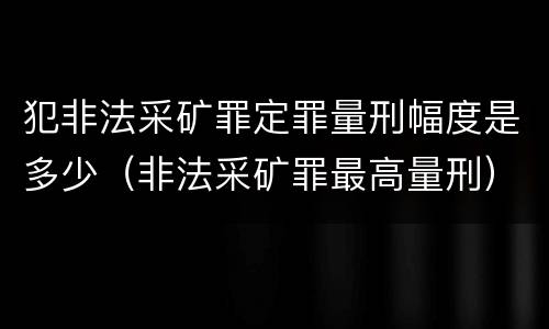 犯非法采矿罪定罪量刑幅度是多少（非法采矿罪最高量刑）