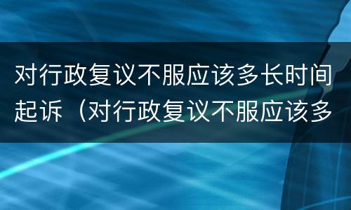 对行政复议不服应该多长时间起诉（对行政复议不服应该多长时间起诉有效）