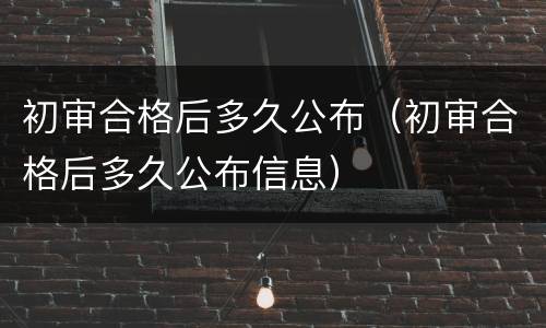 初审合格后多久公布（初审合格后多久公布信息）