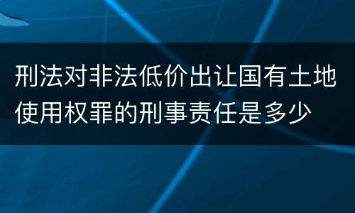 刑法对非法低价出让国有土地使用权罪的刑事责任是多少
