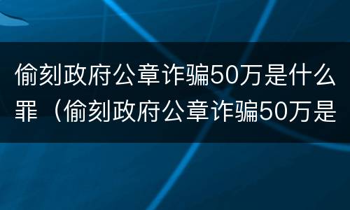 偷刻政府公章诈骗50万是什么罪（偷刻政府公章诈骗50万是什么罪）