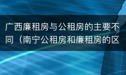 广西廉租房与公租房的主要不同（南宁公租房和廉租房的区别）