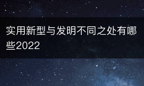 实用新型与发明不同之处有哪些2022