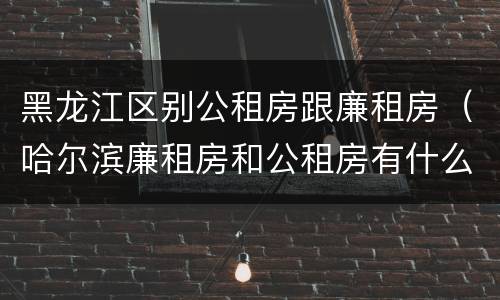 黑龙江区别公租房跟廉租房（哈尔滨廉租房和公租房有什么区别）
