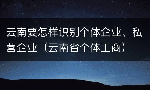 云南要怎样识别个体企业、私营企业（云南省个体工商）