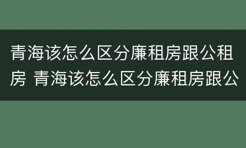 青海该怎么区分廉租房跟公租房 青海该怎么区分廉租房跟公租房的区别