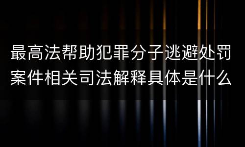 最高法帮助犯罪分子逃避处罚案件相关司法解释具体是什么主要内容
