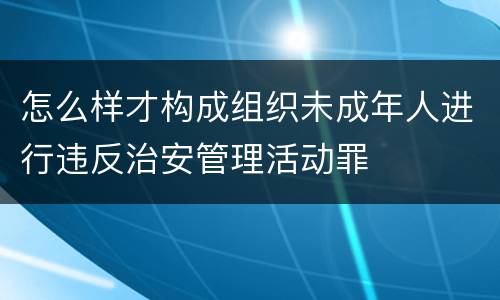 怎么样才构成组织未成年人进行违反治安管理活动罪
