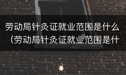 劳动局针灸证就业范围是什么（劳动局针灸证就业范围是什么样的）