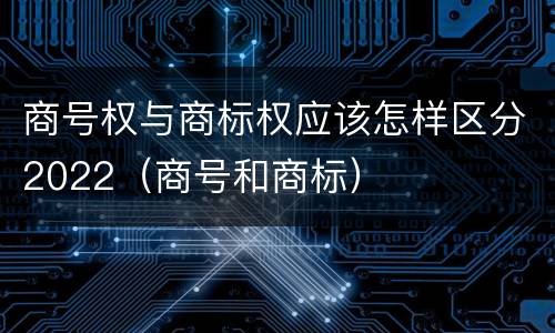 商号权与商标权应该怎样区分2022（商号和商标）