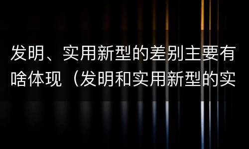 发明、实用新型的差别主要有啥体现（发明和实用新型的实用性）
