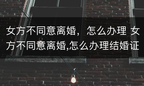 女方不同意离婚，怎么办理 女方不同意离婚,怎么办理结婚证