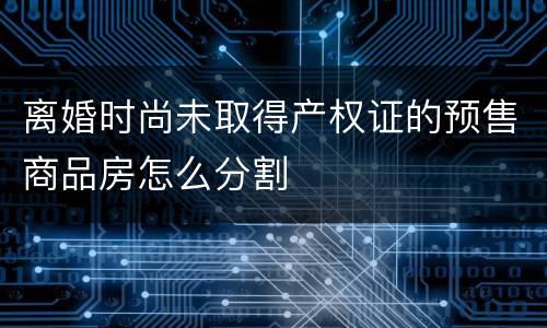 离婚时尚未取得产权证的预售商品房怎么分割