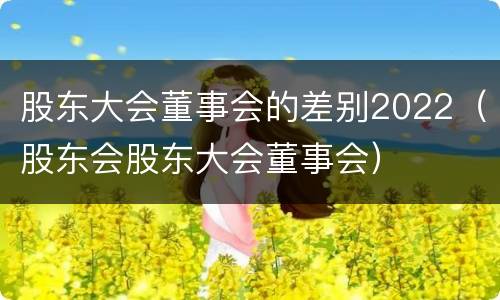 股东大会董事会的差别2022（股东会股东大会董事会）