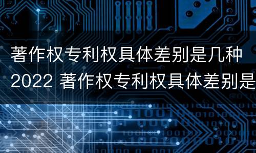 著作权专利权具体差别是几种2022 著作权专利权具体差别是几种2022年的