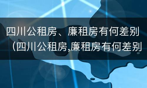四川公租房、廉租房有何差别（四川公租房,廉租房有何差别呢）