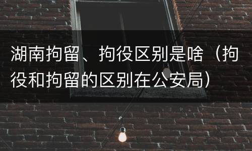 湖南拘留、拘役区别是啥（拘役和拘留的区别在公安局）