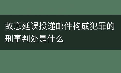 故意延误投递邮件构成犯罪的刑事判处是什么
