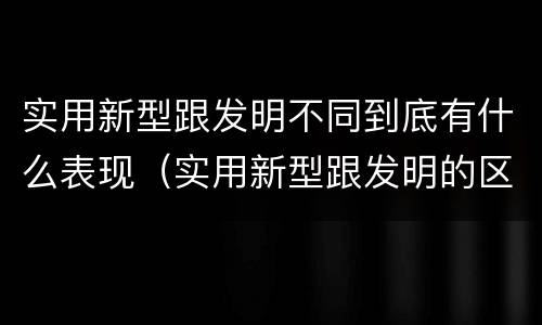 实用新型跟发明不同到底有什么表现（实用新型跟发明的区别）