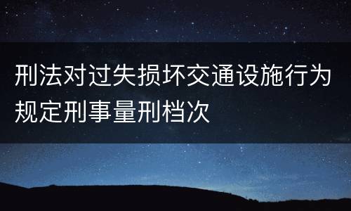 刑法对过失损坏交通设施行为规定刑事量刑档次