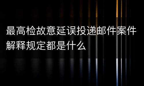 最高检故意延误投递邮件案件解释规定都是什么