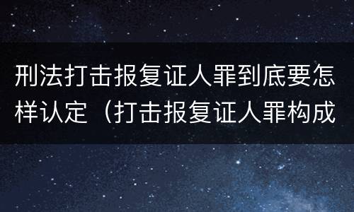 刑法打击报复证人罪到底要怎样认定（打击报复证人罪构成要件）