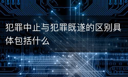 犯罪中止与犯罪既遂的区别具体包括什么