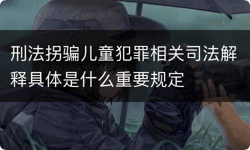 刑法拐骗儿童犯罪相关司法解释具体是什么重要规定