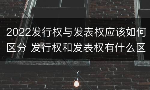 2022发行权与发表权应该如何区分 发行权和发表权有什么区别