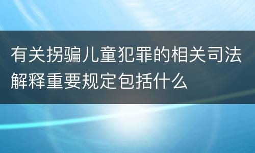 有关拐骗儿童犯罪的相关司法解释重要规定包括什么