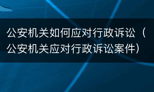 公安机关如何应对行政诉讼（公安机关应对行政诉讼案件）