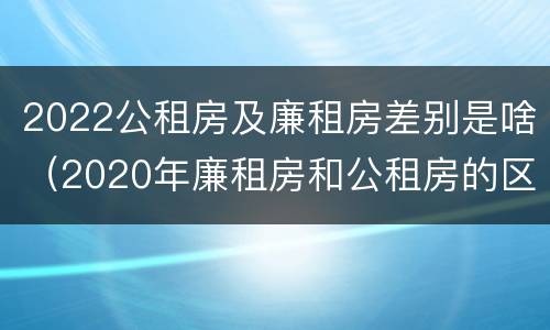 2022公租房及廉租房差别是啥（2020年廉租房和公租房的区别）