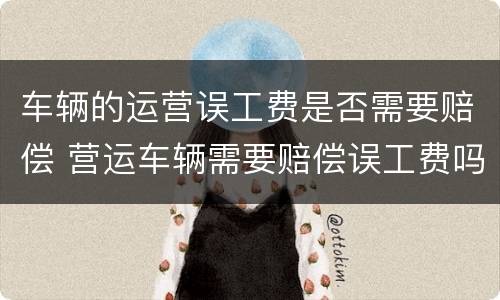 车辆的运营误工费是否需要赔偿 营运车辆需要赔偿误工费吗