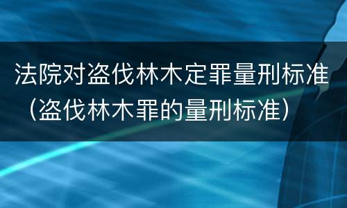 法院对盗伐林木定罪量刑标准（盗伐林木罪的量刑标准）