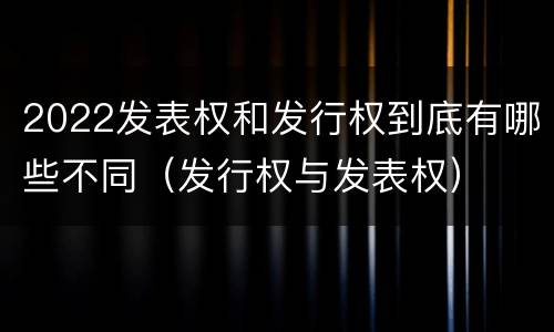 2022发表权和发行权到底有哪些不同（发行权与发表权）
