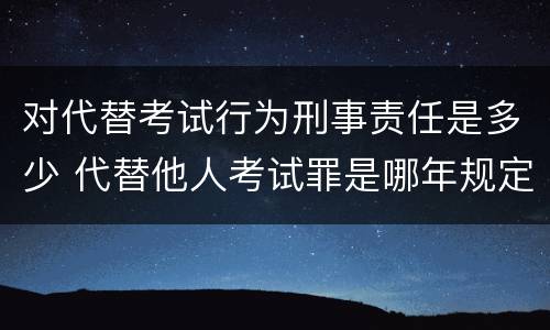 对代替考试行为刑事责任是多少 代替他人考试罪是哪年规定