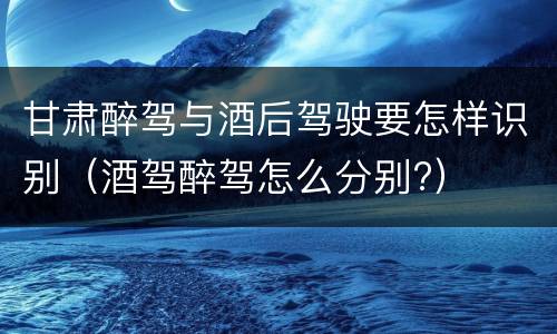 甘肃醉驾与酒后驾驶要怎样识别（酒驾醉驾怎么分别?）