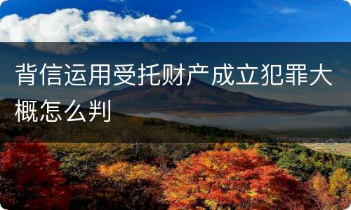 背信运用受托财产成立犯罪大概怎么判