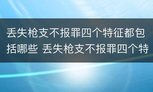 丢失枪支不报罪四个特征都包括哪些 丢失枪支不报罪四个特征都包括哪些内容