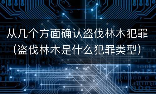从几个方面确认盗伐林木犯罪（盗伐林木是什么犯罪类型）