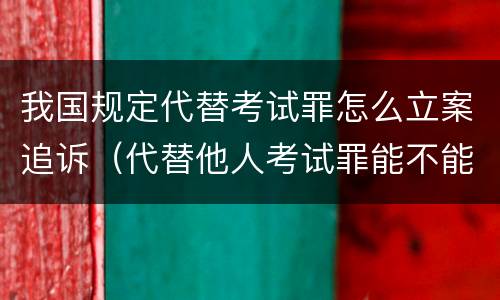 我国规定代替考试罪怎么立案追诉（代替他人考试罪能不能不起诉）