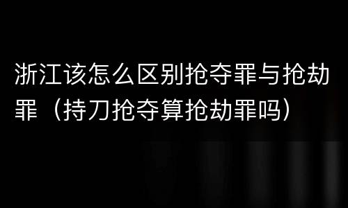 浙江该怎么区别抢夺罪与抢劫罪（持刀抢夺算抢劫罪吗）