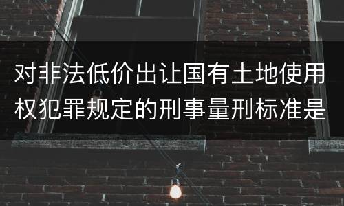 对非法低价出让国有土地使用权犯罪规定的刑事量刑标准是怎样的