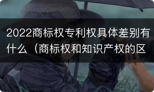 2022商标权专利权具体差别有什么（商标权和知识产权的区别）