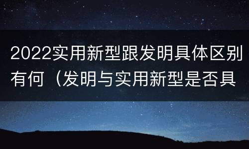 2022实用新型跟发明具体区别有何（发明与实用新型是否具有实用性）
