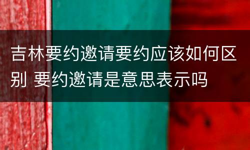 吉林要约邀请要约应该如何区别 要约邀请是意思表示吗