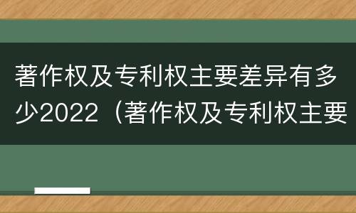 著作权及专利权主要差异有多少2022（著作权及专利权主要差异有多少2022年的）