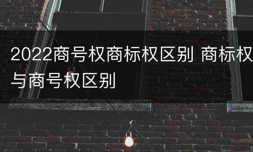 2022商号权商标权区别 商标权与商号权区别