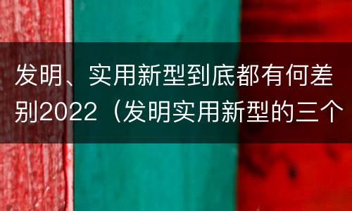 发明、实用新型到底都有何差别2022（发明实用新型的三个特点）