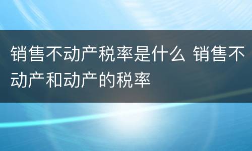 销售不动产税率是什么 销售不动产和动产的税率